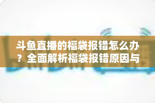 斗鱼直播的福袋报错怎么办？全面解析福袋报错原因与高效解决方法完整指南