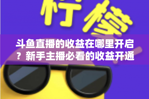 斗鱼直播的收益在哪里开启？新手主播必看的收益开通全流程指南