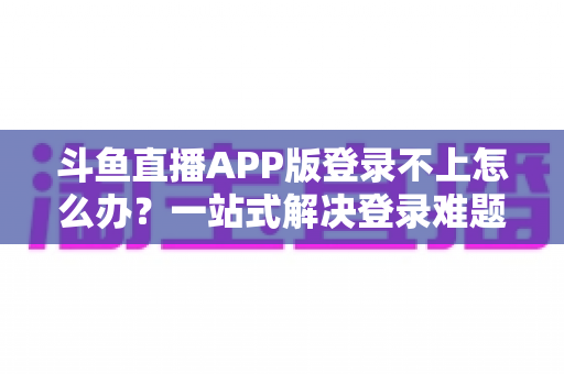 斗鱼直播APP版登录不上怎么办？一站式解决登录难题的实用指南