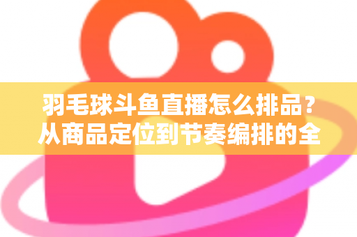 羽毛球斗鱼直播怎么排品?从商品定位到节奏编排的全流程实战指南 羽毛球斗鱼直播怎么排品?从商品定位到节奏编排的全流程实战指南