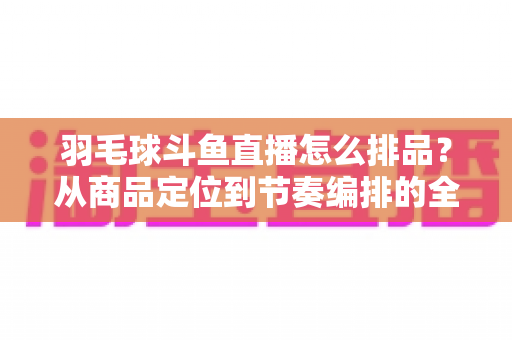 羽毛球斗鱼直播怎么排品?从商品定位到节奏编排的全流程实战指南 羽毛球斗鱼直播怎么排品?从商品定位到节奏编排的全流程实战指南
