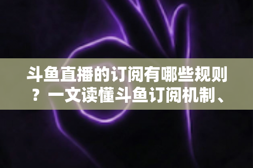 斗鱼直播的订阅有哪些规则？一文读懂斗鱼订阅机制、专属权益与注意事项