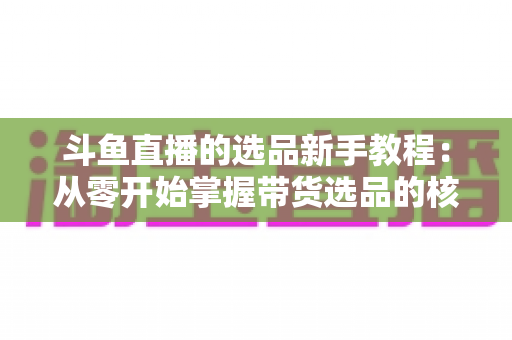 斗鱼直播的选品新手教程：从零开始掌握带货选品的核心方法与实战避坑指南