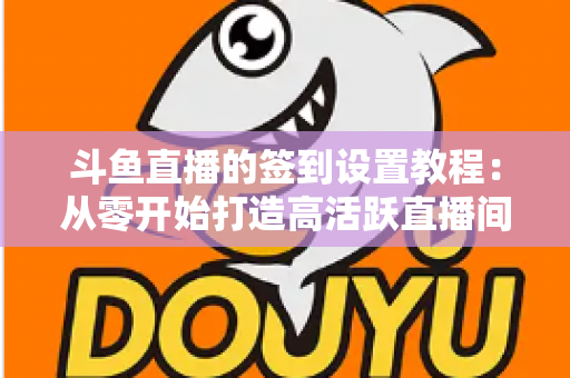 斗鱼直播的签到设置教程：从零开始打造高活跃直播间的完整指南