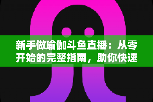 新手做瑜伽斗鱼直播：从零开始的完整指南，助你快速打造人气瑜伽直播间
