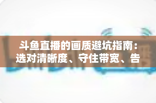 斗鱼直播的画质避坑指南：选对清晰度、守住带宽、告别糊屏花屏的实用手册