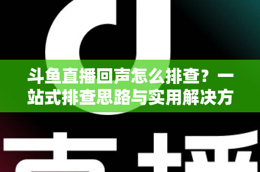 斗鱼直播回声怎么排查？一站式排查思路与实用解决方案全解析