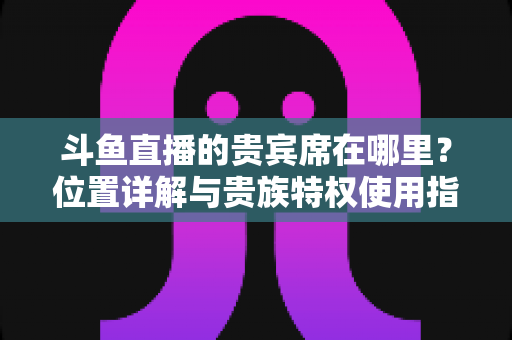 斗鱼直播的贵宾席在哪里?位置详解与贵族特权使用指南 斗鱼直播的贵宾席在哪里?位置详解与贵族特权使用指南
