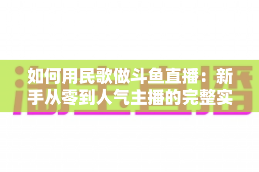 如何用民歌做斗鱼直播:新手从零到人气主播的完整实战指南 如何用民歌做斗鱼直播:新手从零到人气主播的完整实战指南