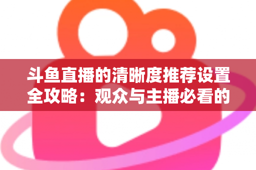 斗鱼直播的清晰度推荐设置全攻略：观众与主播必看的高清画质优化指南