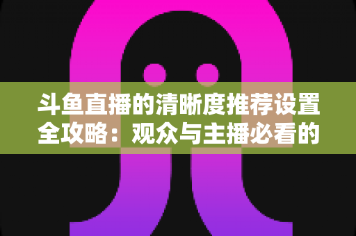 斗鱼直播的清晰度推荐设置全攻略：观众与主播必看的高清画质优化指南