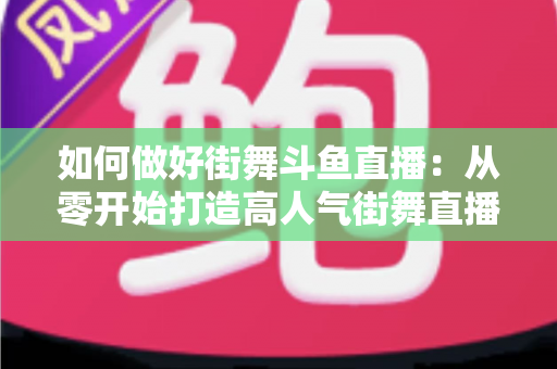 如何做好街舞斗鱼直播:从零开始打造高人气街舞直播间的完整指南 如何做好街舞斗鱼直播:从零开始打造高人气街舞直播间的完整指南