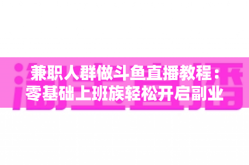 兼职人群做斗鱼直播教程:零基础上班族轻松开启副业变现之路的完整指南 兼职人群做斗鱼直播教程:零基础上班族轻松开启副业变现之路的完整指南