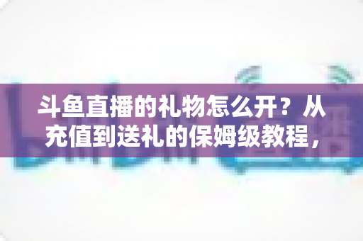 斗鱼直播的礼物怎么开?从充值到送礼的保姆级教程,新手也能一次学会 斗鱼直播的礼物怎么开?从充值到送礼的保姆级教程,新手也能一次学会
