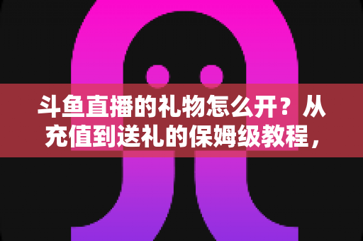 斗鱼直播的礼物怎么开?从充值到送礼的保姆级教程,新手也能一次学会 斗鱼直播的礼物怎么开?从充值到送礼的保姆级教程,新手也能一次学会