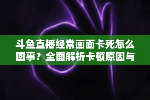 斗鱼直播经常画面卡死怎么回事?全面解析卡顿原因与高效解决方法 斗鱼直播经常画面卡死怎么回事?全面解析卡顿原因与高效解决方法