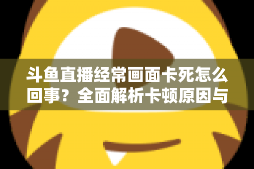 斗鱼直播经常画面卡死怎么回事?全面解析卡顿原因与高效解决方法 斗鱼直播经常画面卡死怎么回事?全面解析卡顿原因与高效解决方法