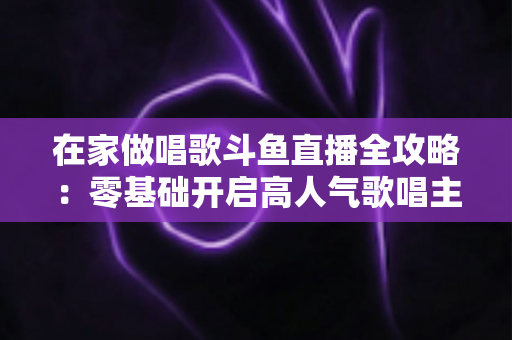 在家做唱歌斗鱼直播全攻略：零基础开启高人气歌唱主播之路