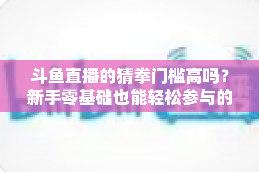 斗鱼直播的猜拳门槛高吗?新手零基础也能轻松参与的互动玩法全解析 斗鱼直播的猜拳门槛高吗?新手零基础也能轻松参与的互动玩法全解析