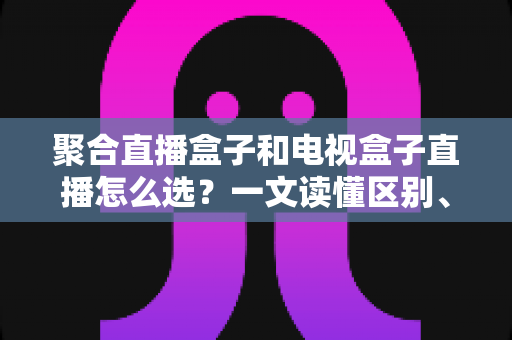 聚合直播盒子和电视盒子直播怎么选？一文读懂区别、优劣与选购避坑指南