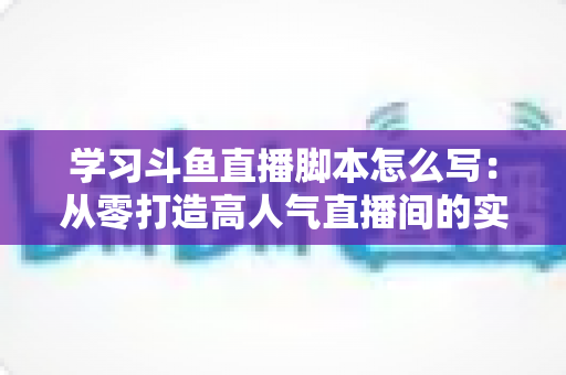 学习斗鱼直播脚本怎么写:从零打造高人气直播间的实战指南 学习斗鱼直播脚本怎么写:从零打造高人气直播间的实战指南