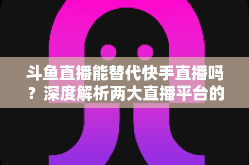 斗鱼直播能替代快手直播吗?深度解析两大直播平台的竞争格局与未来走向 斗鱼直播能替代快手直播吗?深度解析两大直播平台的竞争格局与未来走向