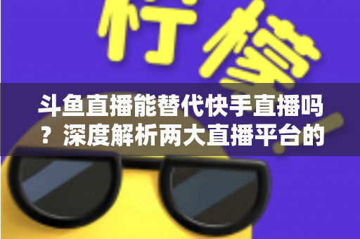 斗鱼直播能替代快手直播吗？深度解析两大直播平台的竞争格局与未来走向