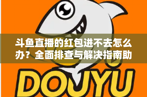 斗鱼直播的红包进不去怎么办?全面排查与解决指南助你轻松领取福利 斗鱼直播的红包进不去怎么办?全面排查与解决指南助你轻松领取福利