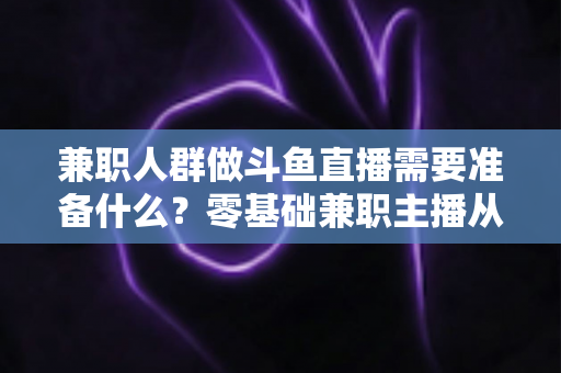 兼职人群做斗鱼直播需要准备什么？零基础兼职主播从设备到心态的全方位实战指南