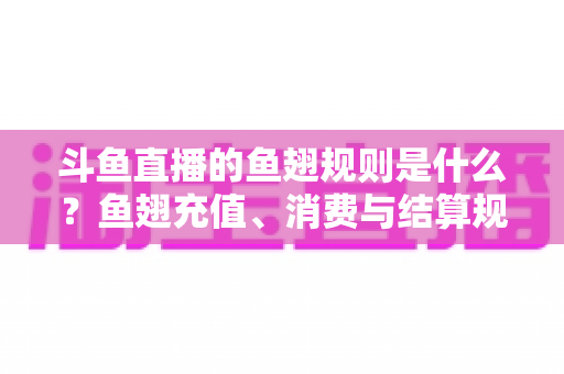 斗鱼直播的鱼翅规则是什么？鱼翅充值、消费与结算规则一站式解读指南