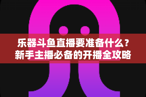 乐器斗鱼直播要准备什么?新手主播必备的开播全攻略与设备清单 乐器斗鱼直播要准备什么?新手主播必备的开播全攻略与设备清单