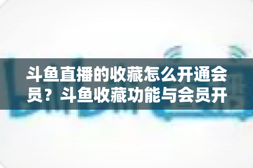 斗鱼直播的收藏怎么开通会员？斗鱼收藏功能与会员开通全流程详解指南