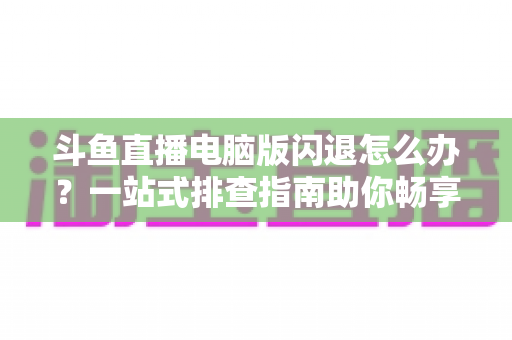 斗鱼直播电脑版闪退怎么办？一站式排查指南助你畅享直播不中断