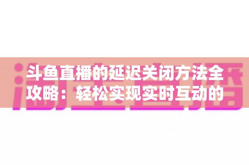 斗鱼直播的延迟关闭方法全攻略：轻松实现实时互动的完整指南