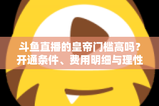斗鱼直播的皇帝门槛高吗?开通条件、费用明细与理性消费全解析 斗鱼直播的皇帝门槛高吗?开通条件、费用明细与理性消费全解析