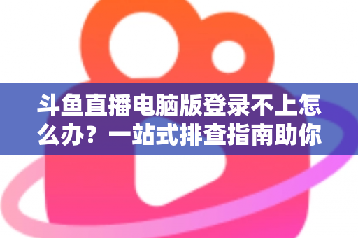 斗鱼直播电脑版登录不上怎么办？一站式排查指南助你快速恢复观看体验