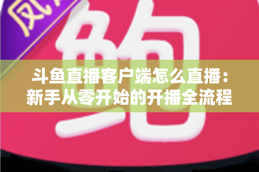 斗鱼直播客户端怎么直播：新手从零开始的开播全流程详解
