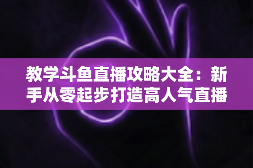 教学斗鱼直播攻略大全：新手从零起步打造高人气直播间的实战指南