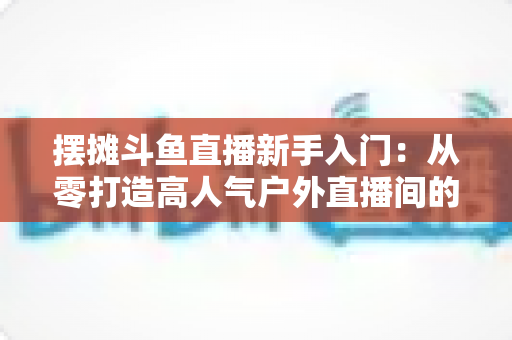 摆摊斗鱼直播新手入门:从零打造高人气户外直播间的完全指南 摆摊斗鱼直播新手入门:从零打造高人气户外直播间的完全指南