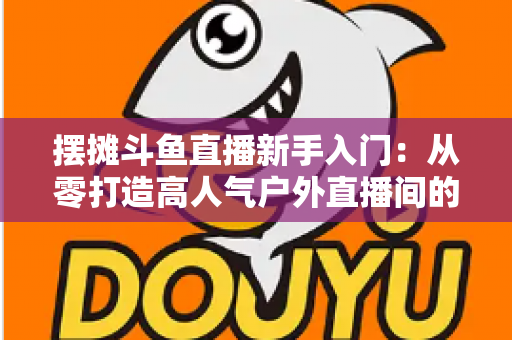 摆摊斗鱼直播新手入门：从零打造高人气户外直播间的完全指南