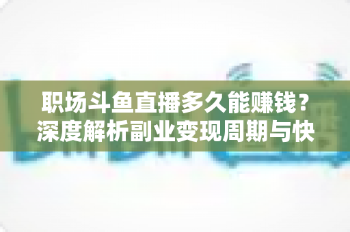 职场斗鱼直播多久能赚钱？深度解析副业变现周期与快速起号攻略