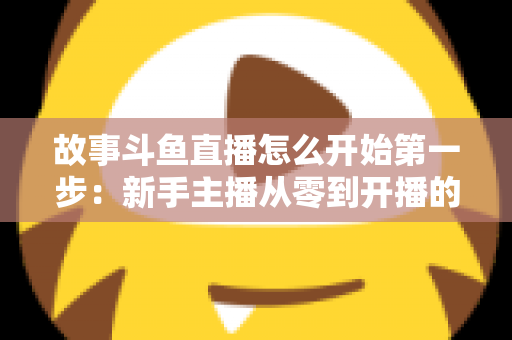 故事斗鱼直播怎么开始第一步：新手主播从零到开播的完整实战指南