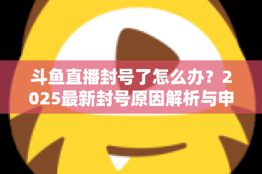 斗鱼直播封号了怎么办？2025最新封号原因解析与申诉恢复全流程指南