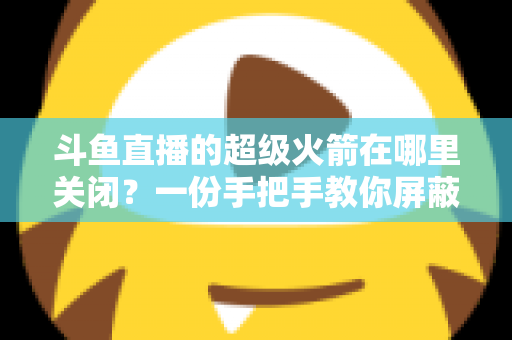 斗鱼直播的超级火箭在哪里关闭?一份手把手教你屏蔽火箭特效与误触发送的完整指南 斗鱼直播的超级火箭在哪里关闭?一份手把手教你屏蔽火箭特效与误触发送的完整指南