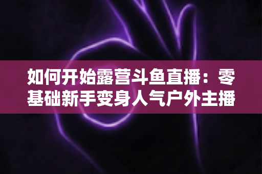 如何开始露营斗鱼直播：零基础新手变身人气户外主播的完整实战指南