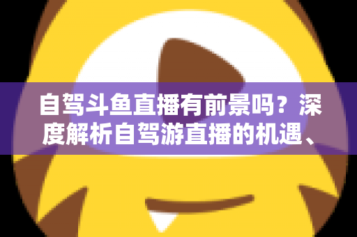 自驾斗鱼直播有前景吗?深度解析自驾游直播的机遇、挑战与变现之路 自驾斗鱼直播有前景吗?深度解析自驾游直播的机遇、挑战与变现之路