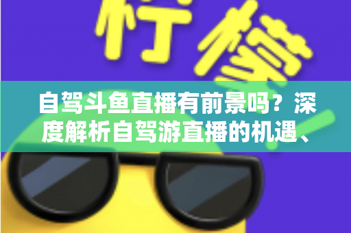 自驾斗鱼直播有前景吗?深度解析自驾游直播的机遇、挑战与变现之路 自驾斗鱼直播有前景吗?深度解析自驾游直播的机遇、挑战与变现之路