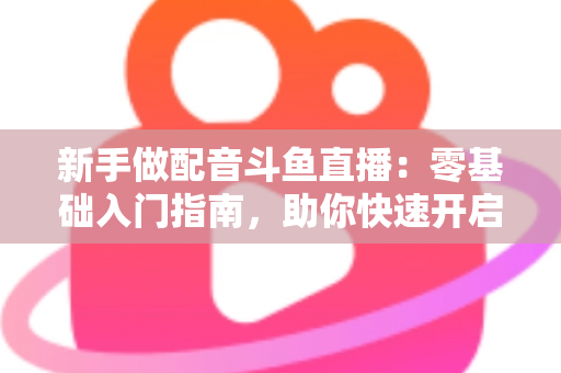 新手做配音斗鱼直播:零基础入门指南,助你快速开启声播之旅 新手做配音斗鱼直播:零基础入门指南,助你快速开启声播之旅