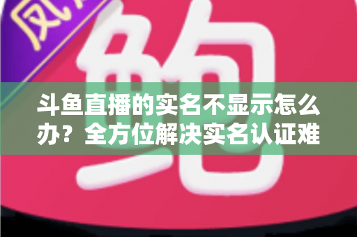 斗鱼直播的实名不显示怎么办？全方位解决实名认证难题的实用指南