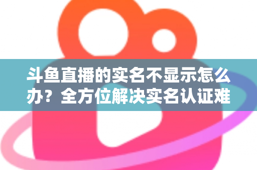 斗鱼直播的实名不显示怎么办？全方位解决实名认证难题的实用指南